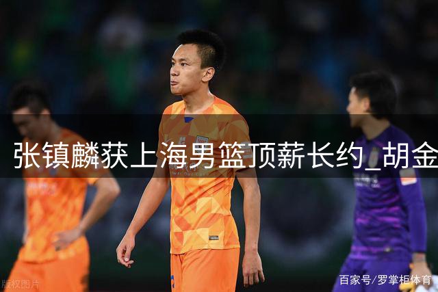 张镇麟获上海男篮顶薪长约 胡金秋转会谈判持续未果